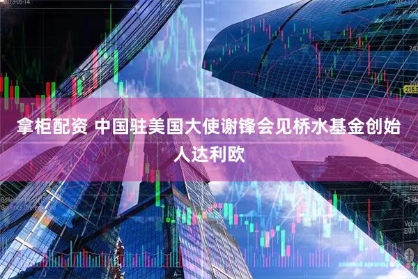 拿柜配资 中国驻美国大使谢锋会见桥水基金创始人达利欧