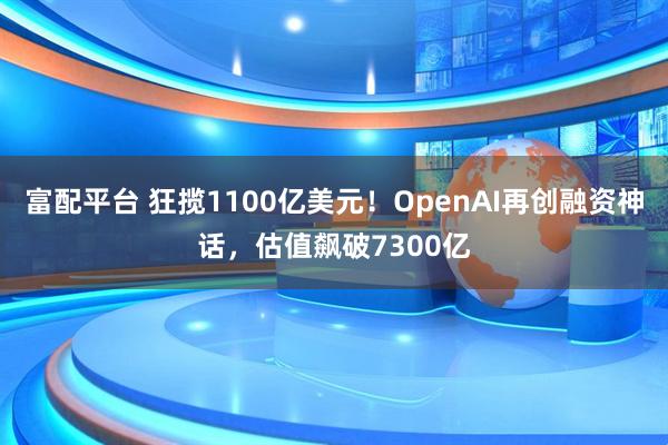 富配平台 狂揽1100亿美元！OpenAI再创融资神话，估值飙破7300亿