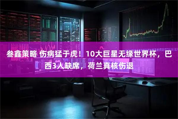 叁鑫策略 伤病猛于虎！10大巨星无缘世界杯，巴西3人缺席，荷兰真核伤退