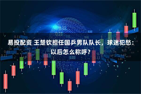 易投配资 王楚钦担任国乒男队队长，球迷犯愁：以后怎么称呼？