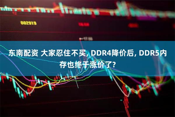 东南配资 大家忍住不买, DDR4降价后, DDR5内存也终于涨价了?