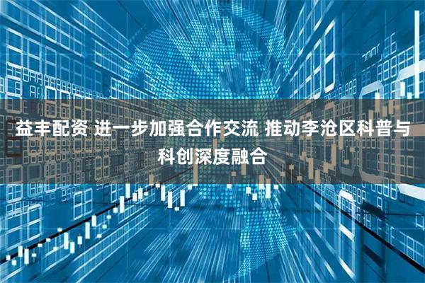 益丰配资 进一步加强合作交流 推动李沧区科普与科创深度融合