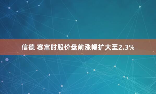 信德 赛富时股价盘前涨幅扩大至2.3%