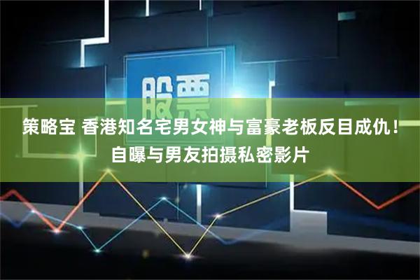 策略宝 香港知名宅男女神与富豪老板反目成仇！自曝与男友拍摄私密影片