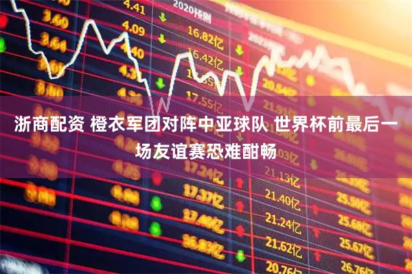 浙商配资 橙衣军团对阵中亚球队 世界杯前最后一场友谊赛恐难酣畅