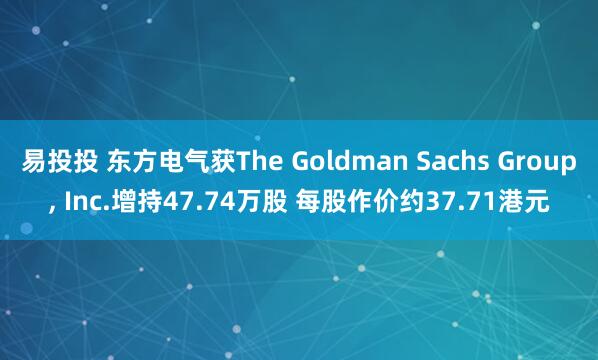 易投投 东方电气获The Goldman Sachs Group, Inc.增持47.74万股 每股作价约37.71港元