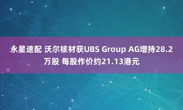 永星速配 沃尔核材获UBS Group AG增持28.2万股 每股作价约21.13港元