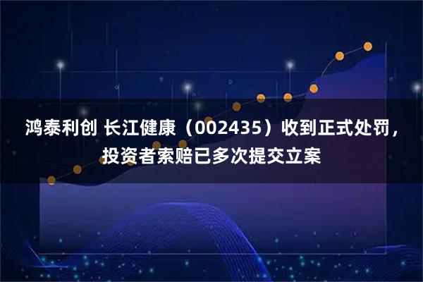 鸿泰利创 长江健康（002435）收到正式处罚，投资者索赔已多次提交立案