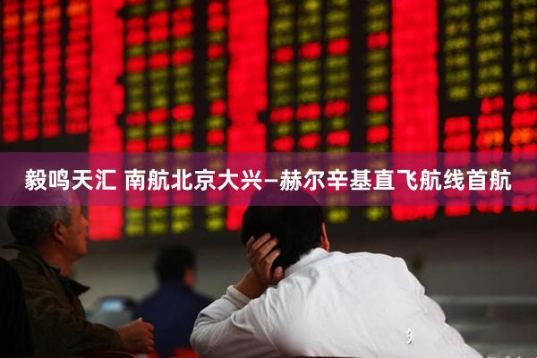 毅鸣天汇 南航北京大兴—赫尔辛基直飞航线首航