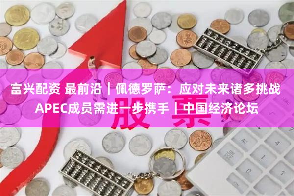 富兴配资 最前沿｜佩德罗萨：应对未来诸多挑战 APEC成员需进一步携手｜中国经济论坛