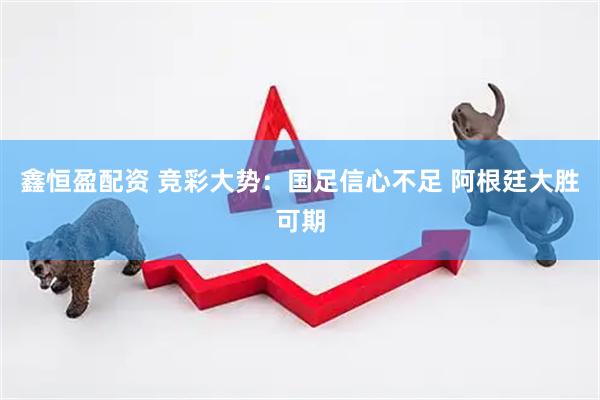鑫恒盈配资 竞彩大势：国足信心不足 阿根廷大胜可期