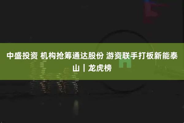 中盛投资 机构抢筹通达股份 游资联手打板新能泰山｜龙虎榜