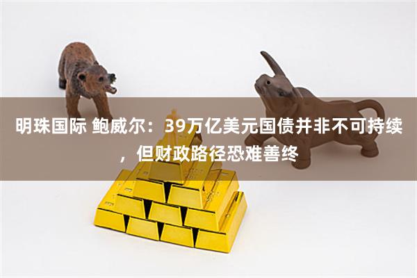 明珠国际 鲍威尔：39万亿美元国债并非不可持续，但财政路径恐难善终
