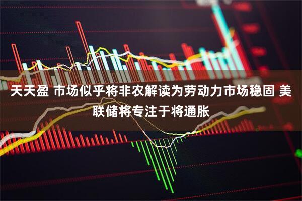 天天盈 市场似乎将非农解读为劳动力市场稳固 美联储将专注于将通胀