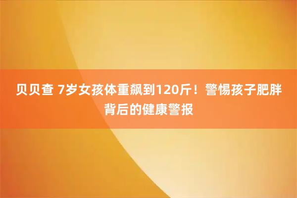 贝贝查 7岁女孩体重飙到120斤！警惕孩子肥胖背后的健康警报