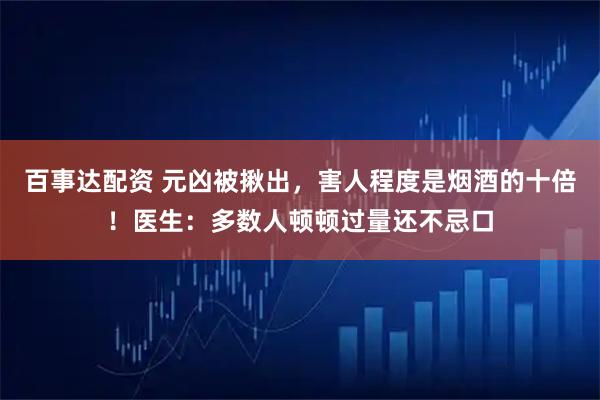 百事达配资 元凶被揪出，害人程度是烟酒的十倍！医生：多数人顿顿过量还不忌口