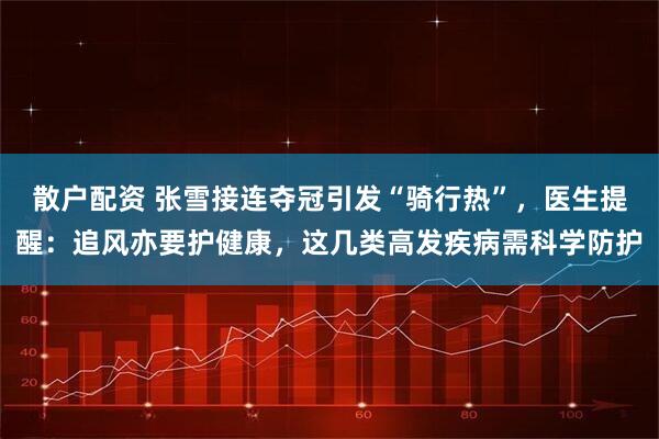 散户配资 张雪接连夺冠引发“骑行热”，医生提醒：追风亦要护健康，这几类高发疾病需科学防护