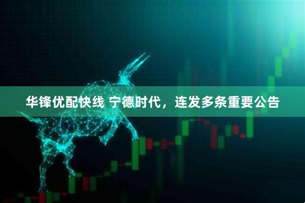 华锋优配快线 宁德时代，连发多条重要公告