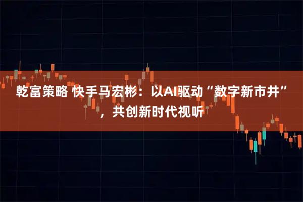 乾富策略 快手马宏彬：以AI驱动“数字新市井”，共创新时代视听