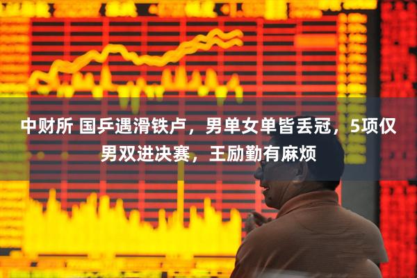 中财所 国乒遇滑铁卢，男单女单皆丢冠，5项仅男双进决赛，王励勤有麻烦