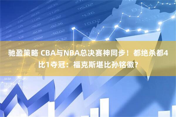 驰盈策略 CBA与NBA总决赛神同步！都绝杀都4比1夺冠：福克斯堪比孙铭徽？